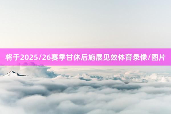 将于2025/26赛季甘休后施展见效体育录像/图片