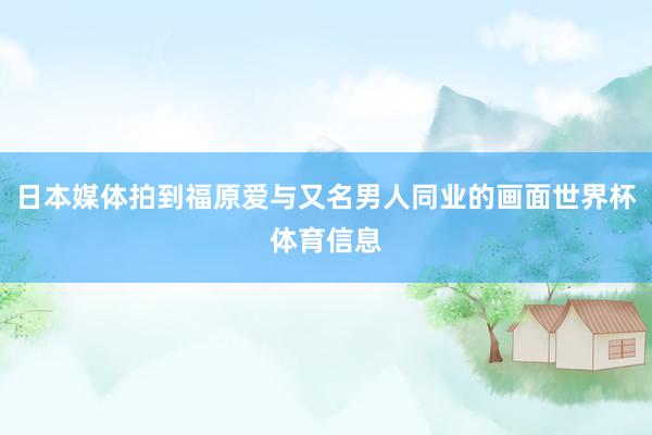 日本媒体拍到福原爱与又名男人同业的画面世界杯体育信息