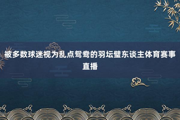 被多数球迷视为乱点鸳鸯的羽坛璧东谈主体育赛事直播