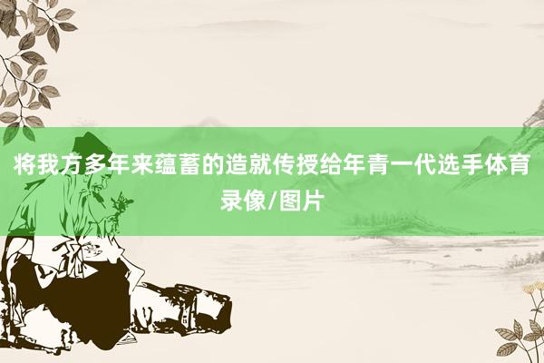 将我方多年来蕴蓄的造就传授给年青一代选手体育录像/图片