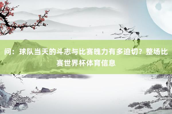 问：球队当天的斗志与比赛魄力有多迫切？整场比赛世界杯体育信息