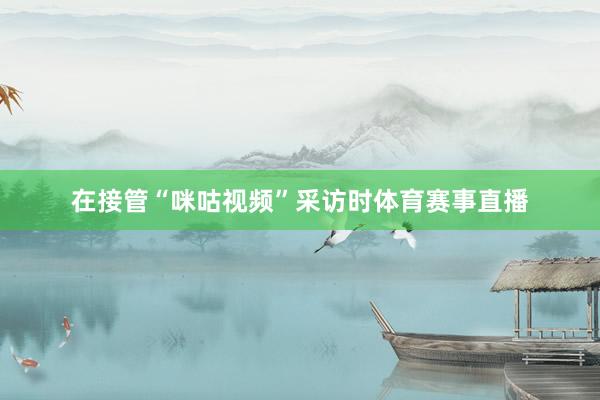 在接管“咪咕视频”采访时体育赛事直播