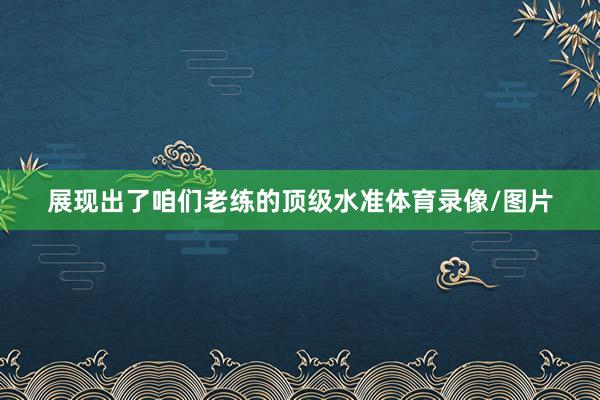 展现出了咱们老练的顶级水准体育录像/图片