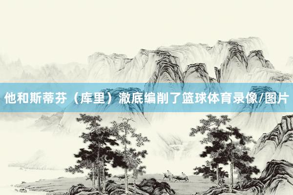 他和斯蒂芬（库里）澈底编削了篮球体育录像/图片