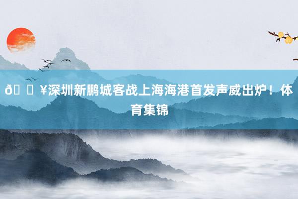 🔥深圳新鹏城客战上海海港首发声威出炉！体育集锦