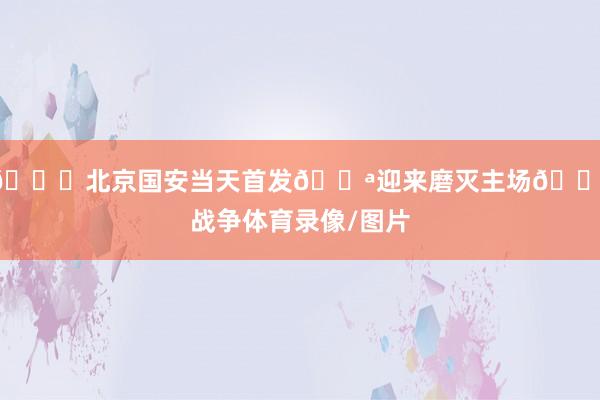 💚北京国安当天首发💪迎来磨灭主场🔰战争体育录像/图片