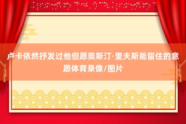 卢卡依然抒发过他但愿奥斯汀·里夫斯能留住的意愿体育录像/图片