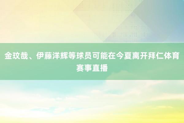 金玟哉、伊藤洋辉等球员可能在今夏离开拜仁体育赛事直播