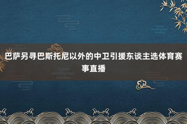 巴萨另寻巴斯托尼以外的中卫引援东谈主选体育赛事直播