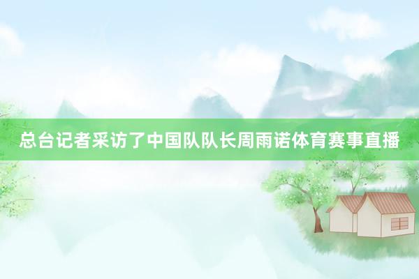 总台记者采访了中国队队长周雨诺体育赛事直播