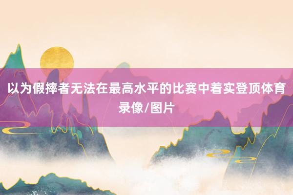 以为假摔者无法在最高水平的比赛中着实登顶体育录像/图片