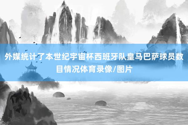 外媒统计了本世纪宇宙杯西班牙队皇马巴萨球员数目情况体育录像/