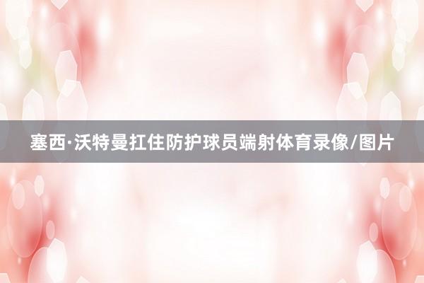 塞西·沃特曼扛住防护球员端射体育录像/图片