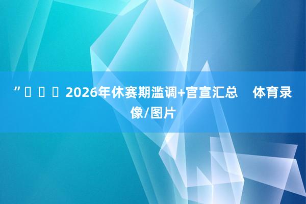 ”			2026年休赛期滥调+官宣汇总    体育录像/图片